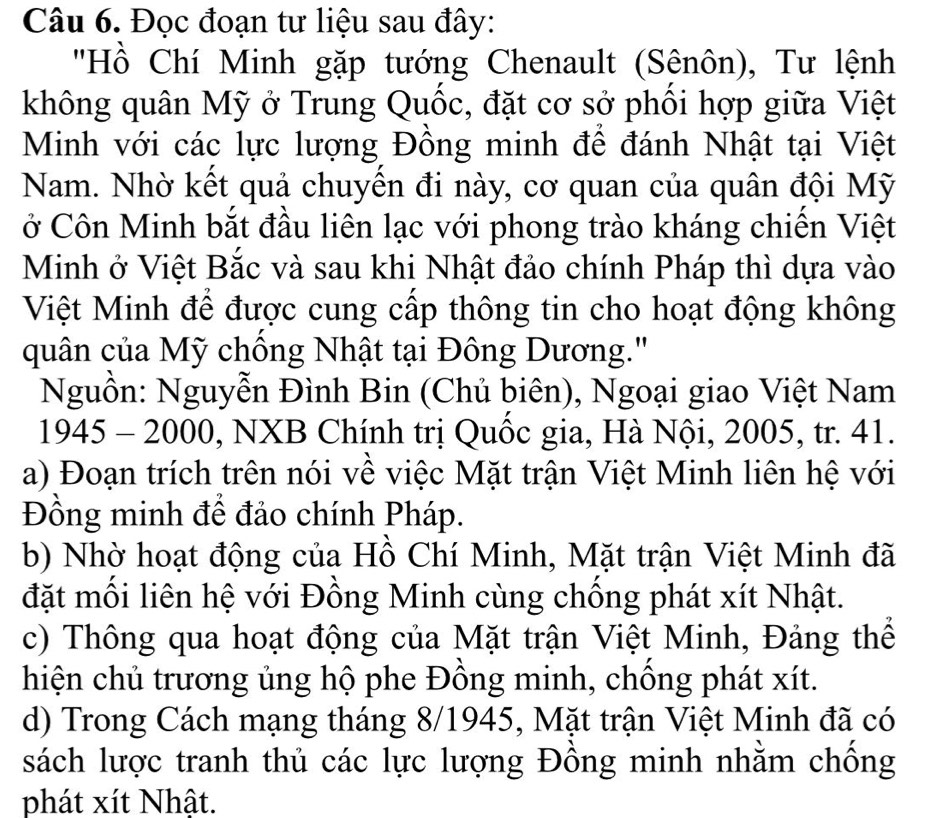 Đọc đoạn tư liệu sau đây: 
'Hồ Chí Minh gặp tướng Chenault (Sênôn), Tư lệnh 
không quân Mỹ ở Trung Quốc, đặt cơ sở phối hợp giữa Việt 
Minh với các lực lượng Đồng minh để đánh Nhật tại Việt 
Nam. Nhờ kết quả chuyền đi này, cơ quan của quân đội Mỹ 
ở Côn Minh bắt đầu liên lạc với phong trào kháng chiến Việt 
Minh ở Việt Bắc và sau khi Nhật đảo chính Pháp thì dựa vào 
Việt Minh để được cung cấp thông tin cho hoạt động không 
quân của Mỹ chồng Nhật tại Đông Dương.' 
Nguồn: Nguyễn Đình Bin (Chủ biên), Ngoại giao Việt Nam 
1945 - 2000, NXB Chính trị Quốc gia, Hà Nội, 2005, tr. 41. 
a) Đoạn trích trên nói về việc Mặt trận Việt Minh liên hệ với 
Đồng minh để đảo chính Pháp. 
b) Nhờ hoạt động của Hồ Chí Minh, Mặt trận Việt Minh đã 
đặt mồi liên hệ với Đồng Minh cùng chồng phát xít Nhật. 
c) Thông qua hoạt động của Mặt trận Việt Minh, Đảng thể 
hiện chủ trương ủng hộ phe Đồng minh, chồng phát xít. 
d) Trong Cách mạng tháng 8/1945, Mặt trận Việt Minh đã có 
sách lược tranh thủ các lực lượng Đồng minh nhằm chống 
phát xít Nhật.