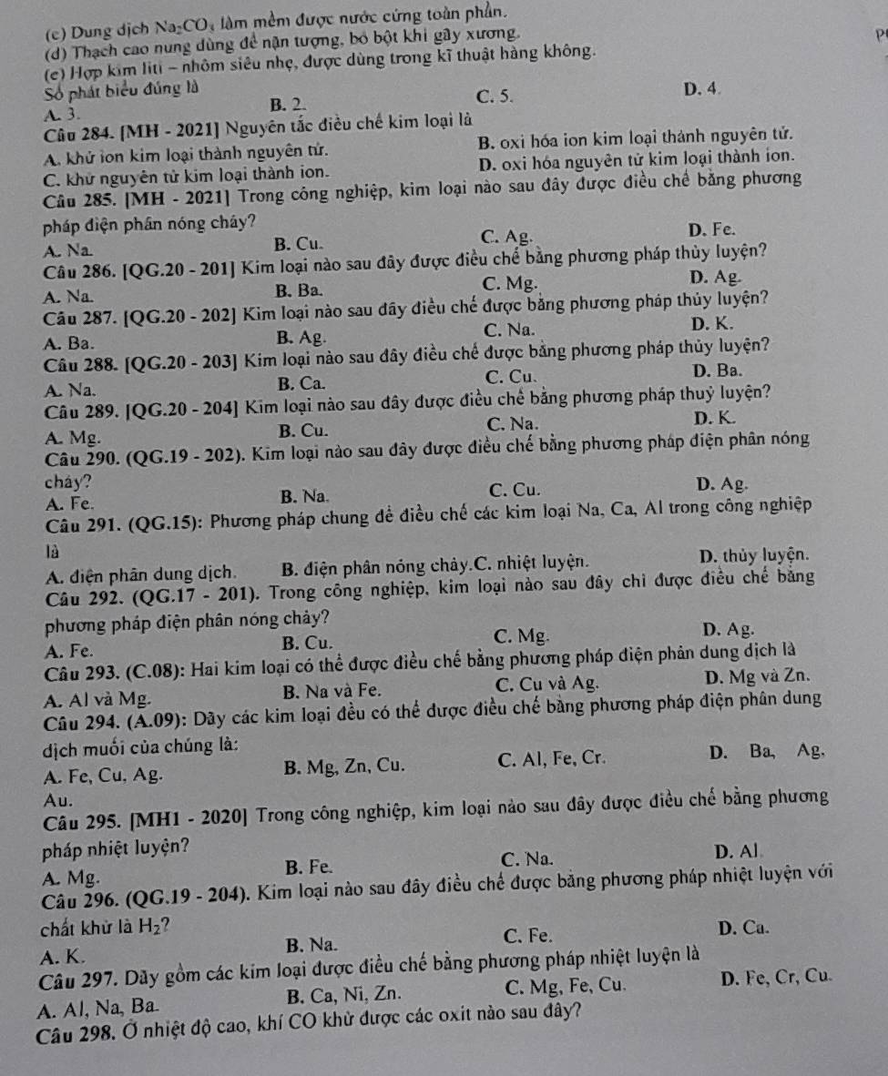 (c) Dung dịch Na CO_3 àm mềm được nước cứng toàn phần.
(d) Thạch cao nung dùng để nận tượng, bố bột khi gây xương.
P
(c) Hợp kim liti - nhôm siêu nhẹ, được dùng trong kĩ thuật hàng không.
Số phát biểu đúng là D. 4.
A. 3. B. 2. C. 5.
Câu 284. [MH - 2021] Nguyên tắc điều chế kim loại là
A. khứ lon kim loại thành nguyên tứ. B. oxi hóa ion kim loại thành nguyên tử.
C. khử nguyên tử kim loại thành ion. D. oxi hóa nguyên tử kim loại thành ion.
Câu 285. [MH - 2021] Trong công nghiệp, kim loại nào sau đây được điều chế bằng phương
pháp diện phân nóng cháy? D. Fe.
A. Na B. Cu. C. Ag.
Câu 286. [QG.20 - 201] Kim loại nào sau đây được điều chế bằng phương pháp thủy luyện?
A. Na. B. Ba. C. Mg.
D. Ag.
Câu 287. [QG.20 - 202] Kim loại nào sau đây điều chế được bằng phương pháp thủy luyện?
C. Na. D. K.
A. Ba. B. Ag.
Câu 288. [QG.20 - 203] Kim loại nào sau đây điều chế được bằng phương pháp thủy luyện?
C. Cu. D. Ba.
A. Na. B. Ca.
Câu 289. [QG.20 - 204] Kim loại nào sau đây được điều chế bằng phương pháp thuỷ luyện?
A. Mg. B. Cu. C. Na.
D. K.
Câu 290. (QG.19 - 202). Kim loại nào sau đây được điều chế bằng phương pháp điện phân nóng
cháy? D. Ag.
A. Fe. B. Na. C. Cu.
Câu 291. (QG.15): Phương pháp chung đề điều chế các kim loại Na, Ca, Al trong công nghiệp
là
A. điện phân dung dịch. B. điện phân nóng chảy.C. nhiệt luyện.
D. thủy luyện.
Câu 292. (QG.17 - 201). Trong công nghiệp, kim loại nào sau đây chi được điều chế bằng
phương pháp điện phân nóng chảy?
A. Fe. B. Cu. C. Mg. D. Ag.
Câu 293. (C.08): Hai kim loại có thể được điều chế bằng phương pháp điện phản dung dịch là
A. Al và Mg. B. Na và Fe. C. Cu và Ag. D. Mg và Zn.
Câu 294. (Á.09): Dãy các kim loại đều có thể được điều chế bằng phương pháp điện phân dung
dịch muối của chúng là:
A. Fe, Cu, Ag. B. Mg, Zn, Cu. C. Al, Fe, Cr. D. Ba, Ag,
Au.
Câu 295. [MH1 - 2020] Trong công nghiệp, kim loại nào sau đây được điều chế bằng phương
pháp nhiệt luyện? D. Al
A. Mg. B. Fe. C. Na.
Câu 296. (QG.19 - 204). Kim loại nào sau đây điều chế được bằng phương pháp nhiệt luyện với
chất khử là H_2 ? D. Ca.
A. K. B. Na. C. Fe.
Câu 297. Dãy gồm các kim loại được điều chế bằng phương pháp nhiệt luyện là
A. Al, Na, Ba B. Ca, Ni, Zn. C. Mg, Fe, Cu. D. Fe, Cr, Cu.
Câu 298. Ở nhiệt độ cao, khí CO khử được các oxit nào sau đây?