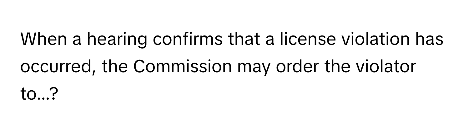 When a hearing confirms that a license violation has occurred, the Commission may order the violator to...?