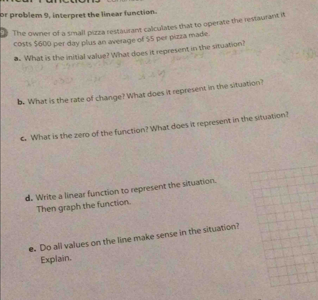 or problem 9, interpret the linear function. 
The owner of a small pizza restaurant calculates that to operate the restaurant it 
costs $600 per day plus an average of $5 per pizza made. 
a. What is the initial value? What does it represent in the situation? 
b. What is the rate of change? What does it represent in the situation? 
c. What is the zero of the function? What does it represent in the situation? 
d. Write a linear function to represent the situation. 
Then graph the function. 
e. Do all values on the line make sense in the situation? 
Explain.