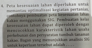 Peta kesesuaian lahan díperlukan untuk 
memantau optimalisasi kegiatan pertanian, 
contohnya pembuatan peta kesesuaian lahan 
kakao menggunakan SIG. Pembuatan kelas 
kesesuaian lahan dapat diperoleh dengan 
mencocokkan karakteristik lahan usaha 
perkebunan dan persyaratan tumbuh tanaman 
kakao. Bagan yang menunjukkan analisis SIG 
untuk keperluan tersebut adalah . . . . .