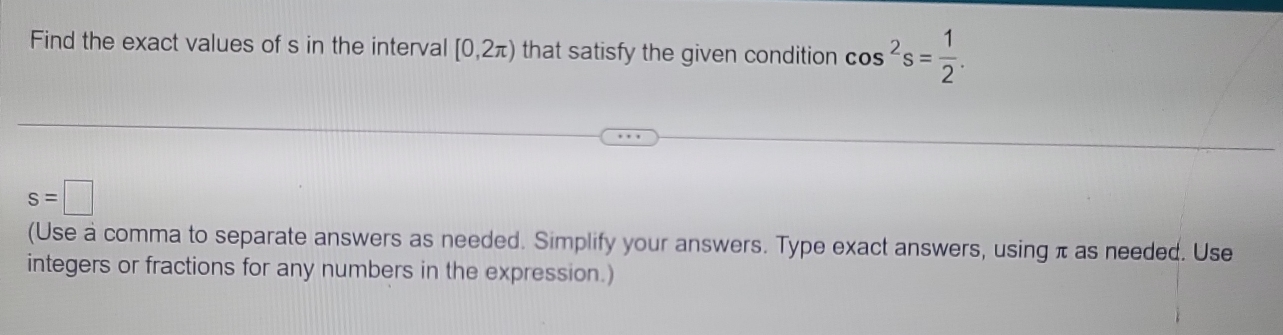 Find the exact values of s in the interval [0,2π ) that satisfy the given condition cos^2s= 1/2 .
s=□
(Use a comma to separate answers as needed. Simplify your answers. Type exact answers, using π as needed. Use 
integers or fractions for any numbers in the expression.)