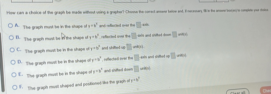 How can a choice of the graph be made without using a grapher? Choose the correct answer below and, if necessary, fill in the answer box(es) to complete your choice.
A. The graph must be in the shape of y=b^x and reflected over the □ -a* k
B. The graph must be in the shape of y=b^x , reflected over the □ -axis and shifted down □ unit(s).
C. The graph must be in the shape of y=b^x and shifted up □ unit(s).
D. The graph must be in the shape of y=b^x , reflected over the □ -axis and shifted up □ unit(s).
E. The graph must be in the shape of y=b^x and shifted down □ unit(s).
F. The graph must shaped and positioned like the graph of y=b^x. 
Clear all Che