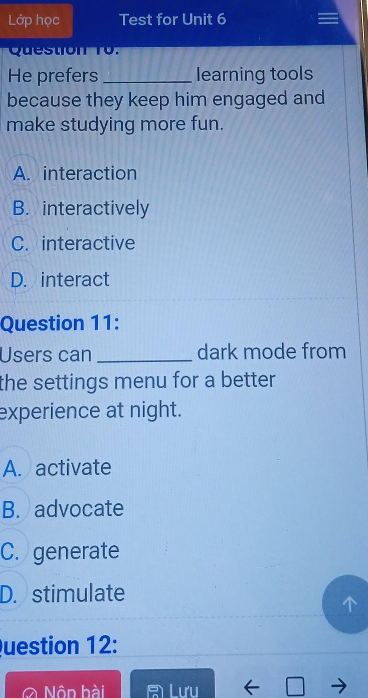 Lớp học Test for Unit 6
Question T0.
He prefers _learning tools
because they keep him engaged and
make studying more fun.
A. interaction
B. interactively
C. interactive
D. interact
Question 11:
Users can _dark mode from
the settings menu for a better .
experience at night.
A. activate
B. advocate
C. generate
D. stimulate
Question 12:
Nôn bài Lưu