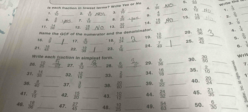 Is each fraction in lowest terms? Write Yes or No  7/35  _  11/33  _
Write the 
1.  2/10  2.  8/12  3.  3/10  _4. 10.  6/12  _1.  1/3 
_
6.  5/8  _7.  4/18  _8.  6/25  _9.  4/9  _15.  15/23  _2.  2/5  _
11.  14/26  _12.  18/45  _13.  32/44  _14.  18/63  _
3  7/8  _
Name the GCF of the numerator and the denominator.  1/4 
16.  3/9  17.  6/12  18.  14/24  19.  10/15  _20.  24/36  _
A.
5.  2/9 
21.  18/45  __22.  19/38  __23.  2/16  __24.  7/49  _25.  36/42  _
6.  1/6 
Write each fraction in simplest form.
26.  10/25  27.  8/12  28.  6/16  _29.  9/36  _30.  30/50  _Writ
1
31.  14/35  __32.  12/16  __33.  2/6  _34.  16/18  _35.  2/10  _
1
36.  8/40  _37.  3/9  _38.  20/60  _39.  6/22  _40.  20/24  _
41.  9/15  _42.  15/20  _43.  10/12  _44.  24/32  _45.  21/35  _
46.  18/36  _47.  27/45  _48.  10/25  _49.  54/63  _50.  6/30  _