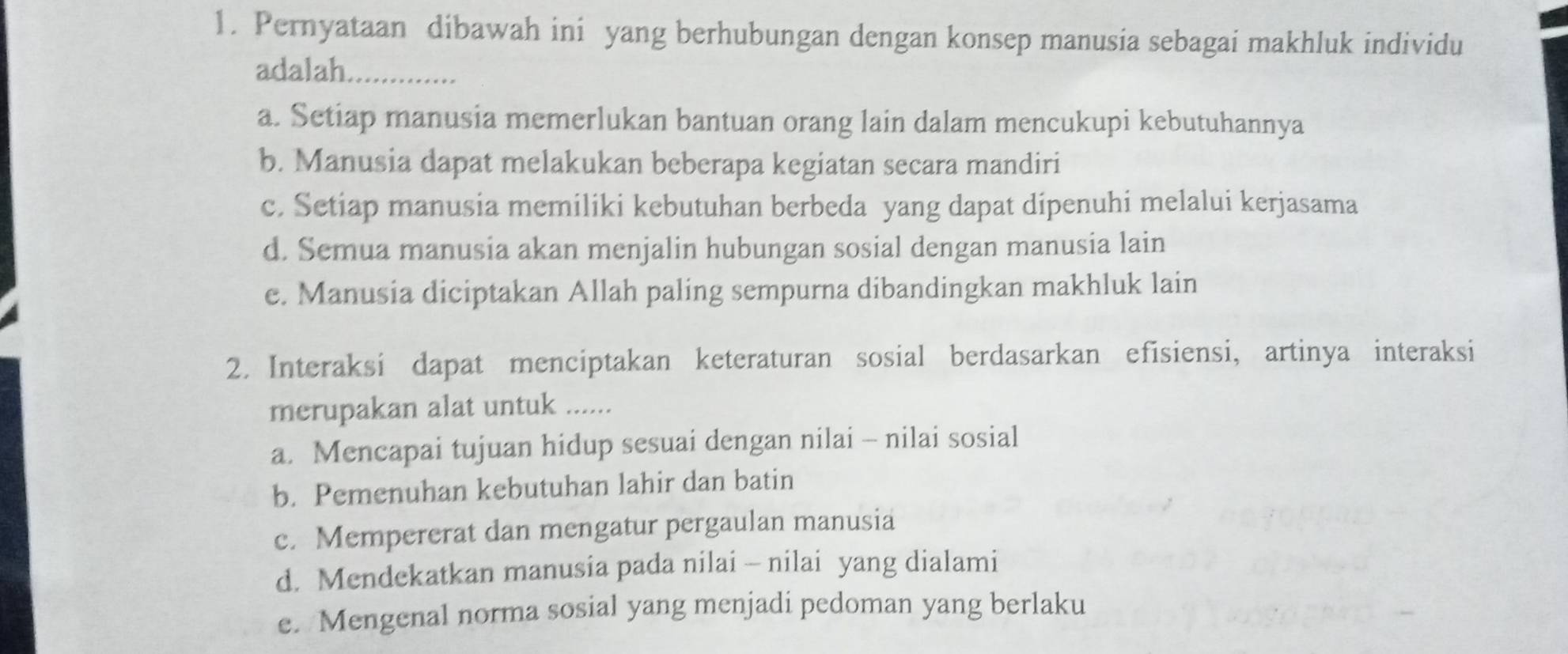 Pernyataan dibawah ini yang berhubungan dengan konsep manusia sebagai makhluk individu
adalah.
a. Setiap manusia memerlukan bantuan orang lain dalam mencukupi kebutuhannya
b. Manusia dapat melakukan beberapa kegiatan secara mandiri
c. Setiap manusia memiliki kebutuhan berbeda yang dapat dipenuhi melalui kerjasama
d. Semua manusia akan menjalin hubungan sosial dengan manusia lain
e. Manusia diciptakan Allah paling sempurna dibandingkan makhluk lain
2. Interaksi dapat menciptakan keteraturan sosial berdasarkan efisiensi, artinya interaksi
merupakan alat untuk ......
a. Mencapai tujuan hidup sesuai dengan nilai - nilai sosial
b. Pemenuhan kebutuhan lahir dan batin
c. Mempererat dan mengatur pergaulan manusia
d. Mendekatkan manusia pada nilai - nilai yang dialami
e. Mengenal norma sosial yang menjadi pedoman yang berlaku