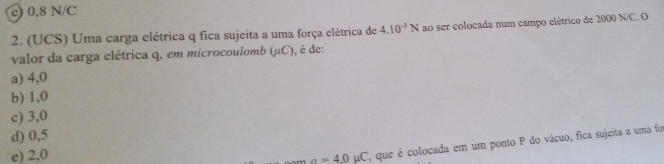 e) 0,8 N/C
2. (UCS) Uma carga elétrica q fica sujeita a uma força elétrica de 4.10^(-3)N ao ser colocada num campo elétrico de 2000 N/C. O
valor da carga elétrica q, em microcoulomb (mu C) , é de:
a) 4,0
b) 1,0
c) 3,0
d) 0,5
e) 2,0 a=4.0mu C , que é colocada em um ponto P do vácuo, fica sujeita a uma foi