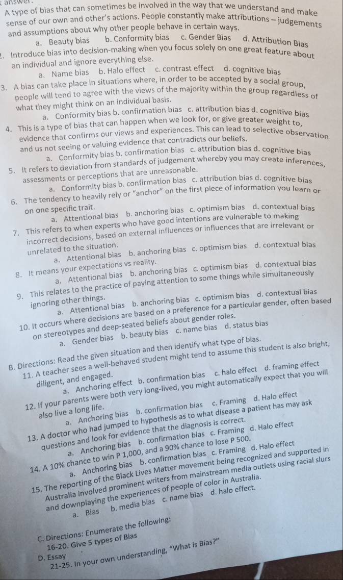 answer 
A type of bias that can sometimes be involved in the way that we understand and make
sense of our own and other’s actions. People constantly make attributions - judgements
and assumptions about why other people behave in certain ways.
a. Beauty bias b. Conformity bias c. Gender Bias d. Attribution Bias
. Introduce bias into decision-making when you focus solely on one great feature about
an individual and ignore everything else.
a. Name bias b. Halo effect c. contrast effect d. cognitive bias
3. A bias can take place in situations where, in order to be accepted by a social group,
people will tend to agree with the views of the majority within the group regardless of
what they might think on an individual basis.
a. Conformity bias b. confirmation bias c. attribution bias d. cognitive bias
4. This is a type of bias that can happen when we look for, or give greater weight to,
evidence that confirms our views and experiences. This can lead to selective observation
and us not seeing or valuing evidence that contradicts our beliefs.
a. Conformity bias b. confirmation bias c. attribution bias d. cognitive bias
5. It refers to deviation from standards of judgement whereby you may create inferences,
assessments or perceptions that are unreasonable.
a. Conformity bias b. confirmation bias c. attribution bias d. cognitive bias
6. The tendency to heavily rely or “anchor” on the first piece of information you learn or
on one specific trait.
a. Attentional bias b. anchoring bias c. optimism bias d. contextual bias
7. This refers to when experts who have good intentions are vulnerable to making
incorrect decisions, based on external influences or influences that are irrelevant or
unrelated to the situation.
a. Attentional bias b. anchoring bias c. optimism bias d. contextual bias
8. It means your expectations vs reality.
a. Attentional bias b. anchoring bias c. optimism bias d. contextual bias
9. This relates to the practice of paying attention to some things while simultaneously
ignoring other things.
a. Attentional bias b. anchoring bias c. optimism bias d. contextual bias
10. It occurs where decisions are based on a preference for a particular gender, often based
on stereotypes and deep-seated beliefs about gender roles.
a. Gender bias b. beauty bias c. name bias d. status bias
B. Directions: Read the given situation and then identify what type of bias.
11. A teacher sees a well-behaved student might tend to assume this student is also bright,
a. Anchoring effect b. confirmation bias c. halo effect d. framing effect
diligent, and engaged.
12. If your parents were both very long-lived, you might automatically expect that you will
a. Anchoring bias b. confirmation bias c. Framing d. Halo effect
also live a long life.
13. A doctor who had jumped to hypothesis as to what disease a patient has may ask
questions and look for evidence that the diagnosis is correct.
a. Anchoring bias b. confirmation bias c. Framing d. Halo effect
14. A 10% chance to win P 1,000, and a 90% chance to lose P 500.
a. Anchoring bias b. confirmation bias c. Framing d. Halo effect
15. The reporting of the Black Lives Matter movement being recognized and supported in
Australia involved prominent writers from mainstream media outlets using racial slurs
and downplaying the experiences of people of color in Australia.
a. Bias b. media bias c. name bias d. halo effect.
C. Directions: Enumerate the following:
16-20. Give 5 types of Bias
21-25. In your own understanding, “What is Bias?”
D. Essay