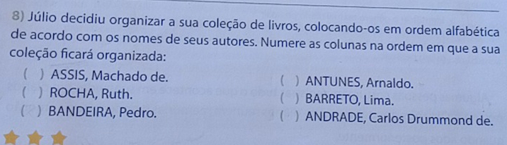 Júlio decidiu organizar a sua coleção de livros, colocando-os em ordem alfabética
de acordo com os nomes de seus autores. Numere as colunas na ordem em que a sua
coleção ficará organizada:
( ) ASSIS, Machado de. ( ) ANTUNES, Arnaldo.
 ) ROCHA, Ruth.  ) BARRETO, Lima.
(2 ) BANDEIRA, Pedro.  ) ANDRADE, Carlos Drummond de.