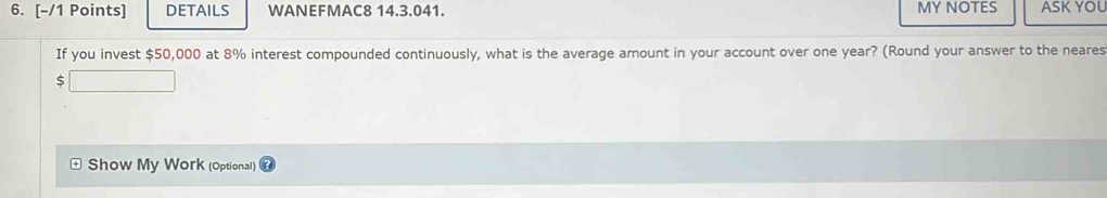 DETAILS WANEFMAC8 14.3.041. MY NOTES ASK YOL 
If you invest $50,000 at 8% interest compounded continuously, what is the average amount in your account over one year? (Round your answer to the neares
$
Show My Work (Optional)