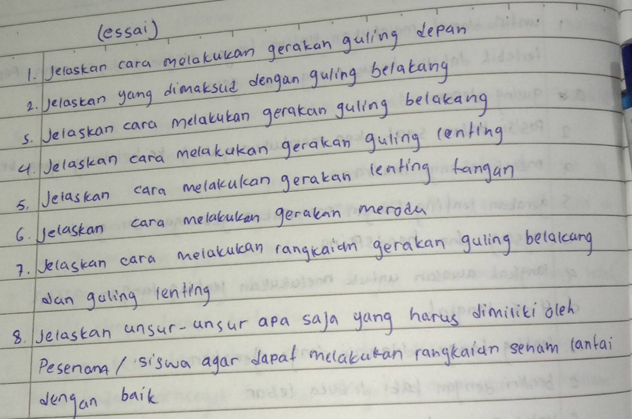 (essai) 
1. Jelaskan cara melakukan gerakan guling depan 
2. elastan gang dimaksue dengan guling belakang 
5. Jelaskan cara melatuban gerakan guling belakang 
4. Jelaskan cara melakakan gerakan guling cenfing 
5. Jelaskan cara melakcukan gerakan leaking fangan 
6. belaskan cara melalcukan gerakan merodu 
3. Jelaskan cara melakucan rangkaion gerakan guling belakcang 
Jan galing lenting 
8. (selastan ansur-unsur apa saja yang harus dimilikioleh 
Pesenana / siswa agar dapat melakukan rangkaian senam lantai 
dengan baik