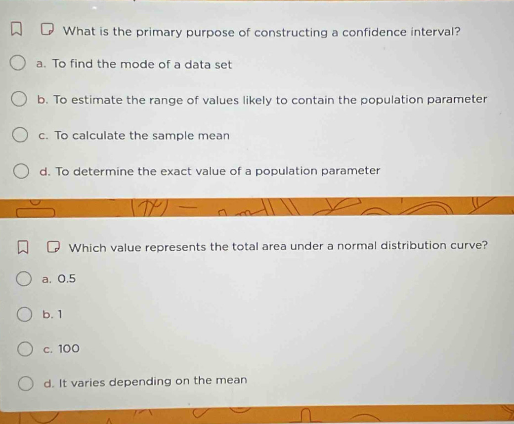 What is the primary purpose of constructing a confidence interval?
a. To find the mode of a data set
b. To estimate the range of values likely to contain the population parameter
c. To calculate the sample mean
d. To determine the exact value of a population parameter
Which value represents the total area under a normal distribution curve?
a. 0.5
b. 1
c. 100
d. It varies depending on the mean