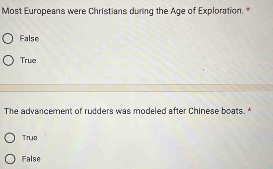 Most Europeans were Christians during the Age of Exploration. *
False
True
The advancement of rudders was modeled after Chinese boats. *
True
False