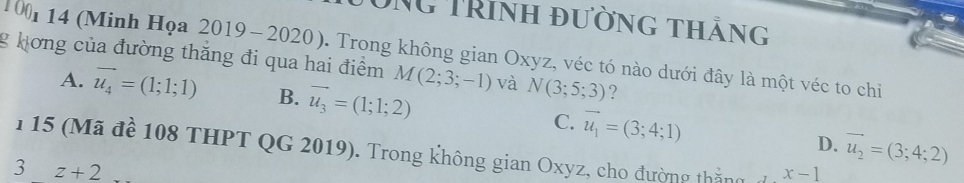 DNG TRinh đường thắng
0 
1 1 14 (Minh Họa 2019-202 . Trong không gian Oxyz, véc tó nào dưới đây là một véc to chi
g hơng của đường thăng đi qua hai điểm M(2;3;-1) và N(3;5;3) ?
A. vector u_4=(1;1;1) B. vector u_3=(1;1;2)
C. vector u_1=(3;4;1) D. vector u_2=(3;4;2)
1 15 (Mã để 108 THPT QG 2019). Trong không gian Oxyz, cho đường thắng đ x-1
3 z+2