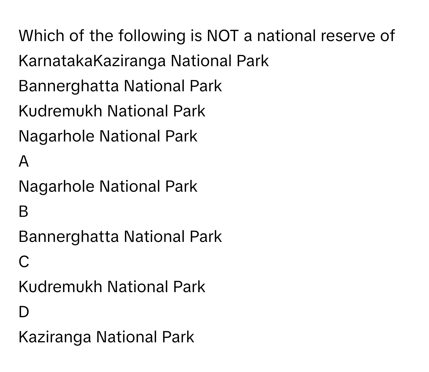 Which of the following is NOT a national reserve of KarnatakaKaziranga National Park
Bannerghatta National Park
Kudremukh National Park
Nagarhole National Park

A  
Nagarhole National Park 


B  
Bannerghatta National Park 


C  
Kudremukh National Park 


D  
Kaziranga National Park