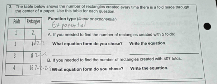 The table below shows the number of rectangles created every time there is a fold made through 
the center of a paper. Use this table for each question. 
Function type (linear or exponential) 
_ 
A. If you needed to find the number of rectangles created with 5 folds: 
What equation form do you chose? Write the equation. 
_ 
B. If you needed to find the number of rectangles created with 407 folds: 
What equation form do you chose? Write the equation. 
_ 
_