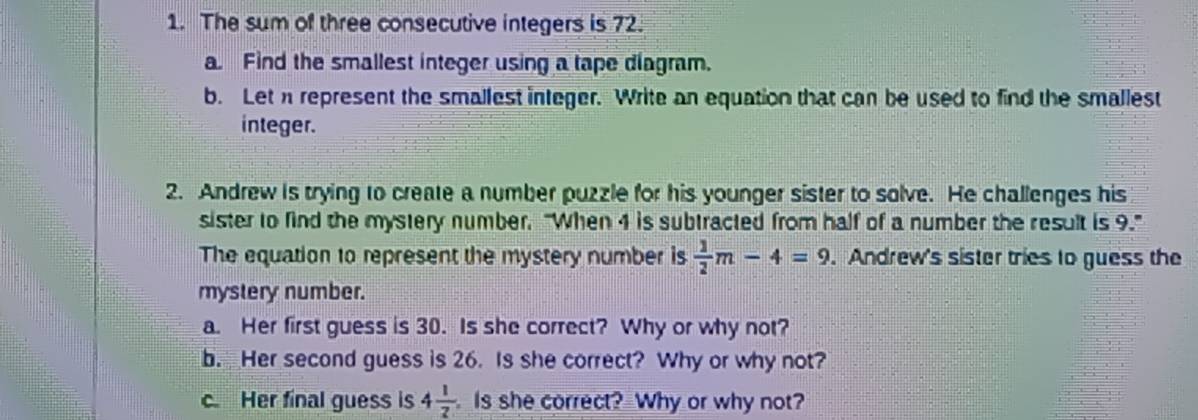 The sum of three consecutive integers is 72. 
a Find the smallest integer using a tape diagram. 
b. Let n represent the smallest integer. Write an equation that can be used to find the smallest 
integer. 
2. Andrew is trying to create a number puzzle for his younger sister to solve. He challenges his 
sister to find the mystery number. "When 4 is subtracted from half of a number the result is 9." 
The equation to represent the mystery number is  1/2 m-4=9. Andrew's sister tries to guess the 
mystery number. 
a. Her first guess is 30. Is she correct? Why or why not? 
b. Her second guess is 26. Is she correct? Why or why not? 
c Her final guess is 4 1/2  Is she correct? Why or why not?