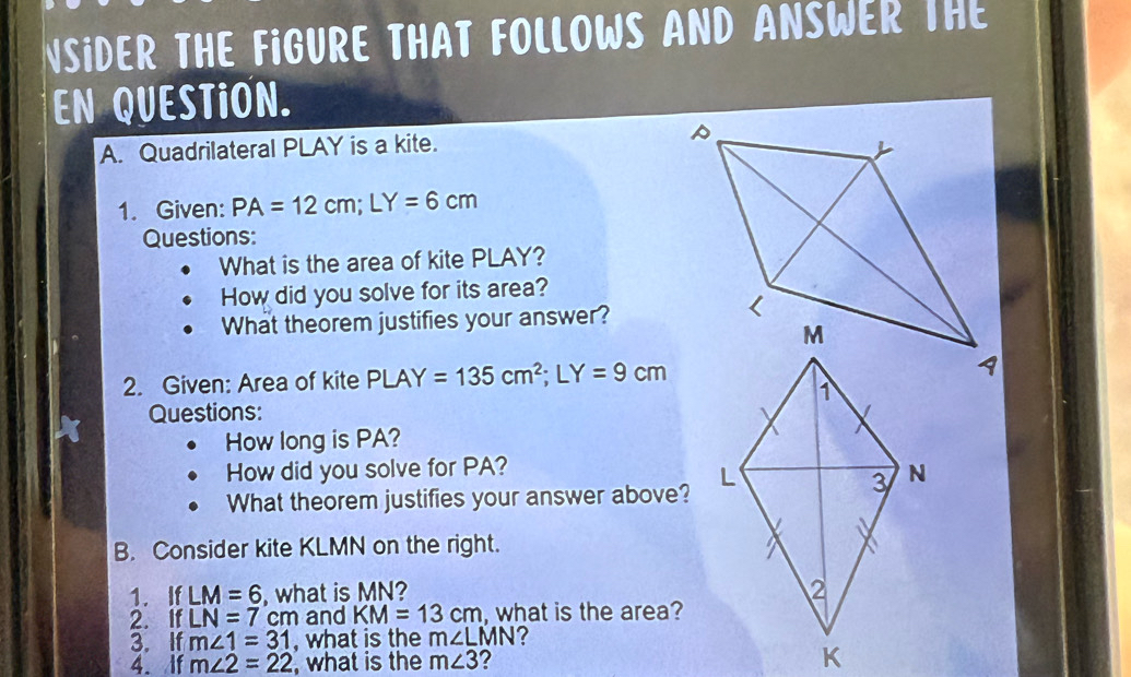 NSIDER THE FIGURE THAT FOLLOWS AND ANSWER THE 
EN QUESTION. 
A. Quadrilateral PLAY is a kite. 
1. Given: PA=12cm; LY=6cm
Questions: 
What is the area of kite PLAY? 
How did you solve for its area? 
What theorem justifies your answer? 
2. Given: Area of kite PLAY=135cm^2; LY=9cm
Questions: 
How long is PA? 
How did you solve for PA? 
What theorem justifies your answer above? 
B. Consider kite KLMN on the right. 
1. If LM=6 , what is MN? 
2. If LN=7cm and KM=13cm , what is the area? 
3. If m∠ 1=31 , what is the m∠ LMN ? 
4. If m∠ 2=22 , what is the m∠ 3