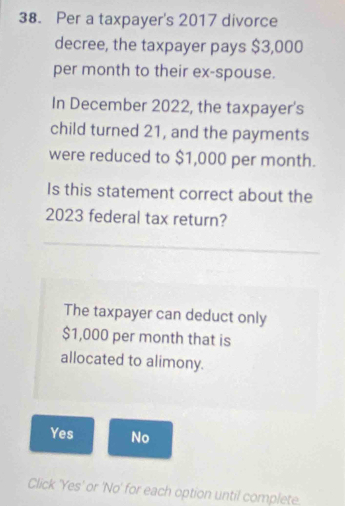 Per a taxpayer's 2017 divorce
decree, the taxpayer pays $3,000
per month to their ex-spouse.
In December 2022, the taxpayer's
child turned 21, and the payments
were reduced to $1,000 per month.
Is this statement correct about the
2023 federal tax return?
The taxpayer can deduct only
$1,000 per month that is
allocated to alimony.
Yes No
Click 'Yes' or 'No' for each option until complete.