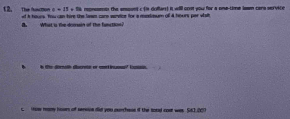 The function c=15 · * 94 represents the emount c (in dollars) it will cost you for a one-time lawm care service 
of a hours. You can hire the lawn care service for a maximum of 4 hours per visit 
G. What is the domain of the function? 
is the domain discrete or continuous? Expiain. 
c. How many hour of servine did you purchase if the total cost was $42.00?