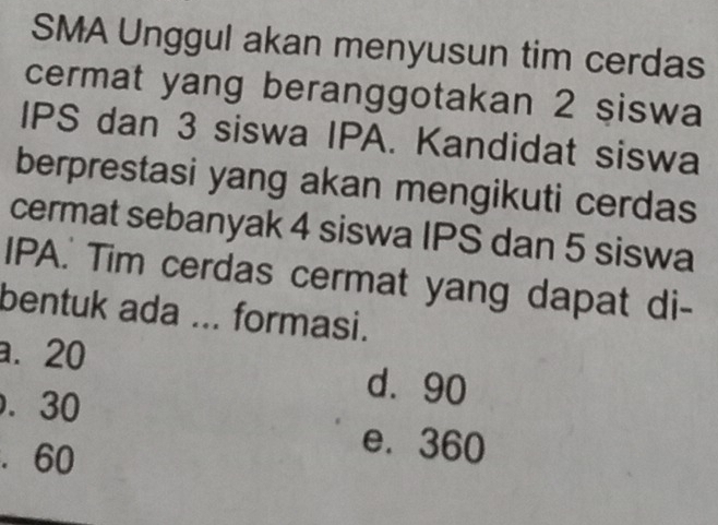 SMA Unggul akan menyusun tim cerdas
cermat yang beranggotakan 2 siswa
IPS dan 3 siswa IPA. Kandidat siswa
berprestasi yang akan mengikuti cerdas
cermat sebanyak 4 siswa IPS dan 5 siswa
IPA.' Tim cerdas cermat yang dapat di-
bentuk ada ... formasi.
a. 20 d. 90 . 30 . 60
e. 360