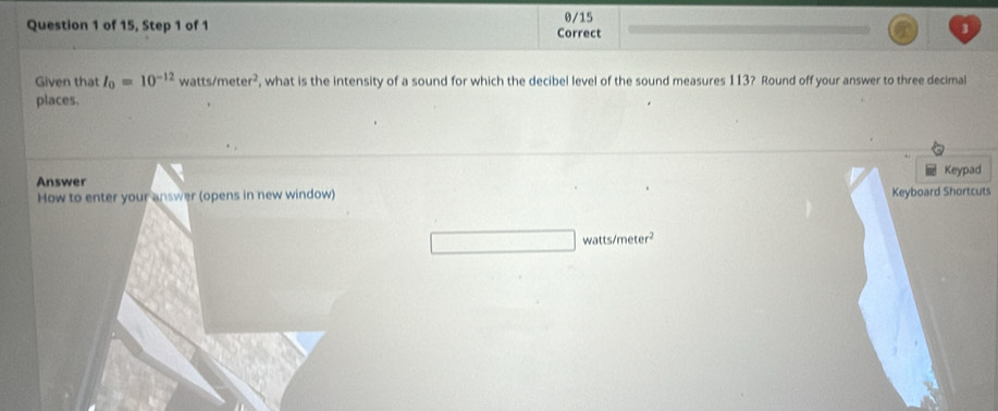 0/15 
Question 1 of 15, Step 1 of 1 Correct 
3 
Given that I_0=10^(-12) watts/meter^2 , what is the intensity of a sound for which the decibel level of the sound measures 113? Round off your answer to three decimal 
places. 
Answer Keypad 
How to enter your answer (opens in new window) Keyboard Shortcuts
watts/meter^2