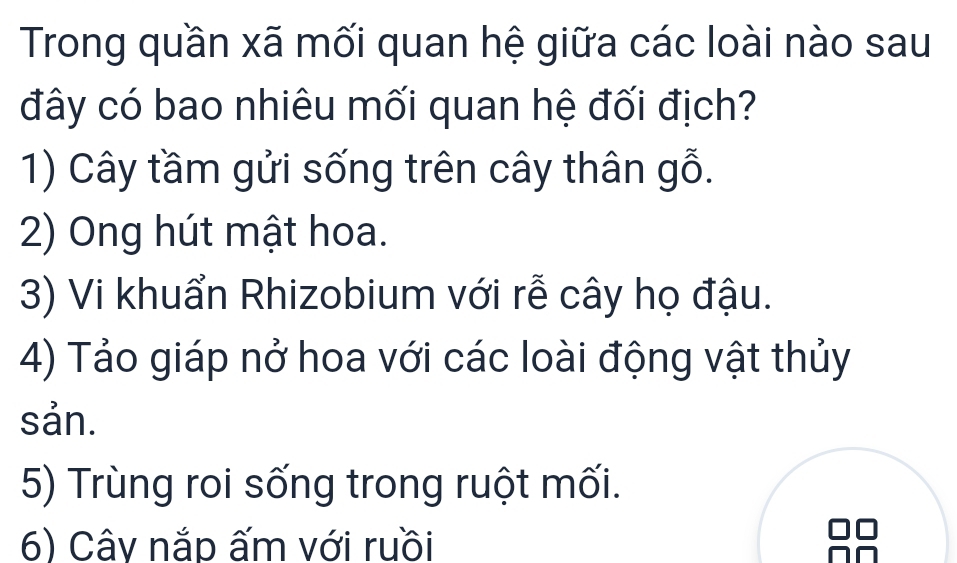 Trong quần xã mối quan hệ giữa các loài nào sau
đây có bao nhiêu mối quan hệ đối địch?
1) Cây tầm gửi sống trên cây thân gỗ.
2) Ong hút mật hoa.
3) Vi khuẩn Rhizobium với rễ cây họ đậu.
4) Tảo giáp nở hoa với các loài động vật thủy
sản.
5) Trùng roi sống trong ruột mối.
6) Cây nắp ấm với ruồi