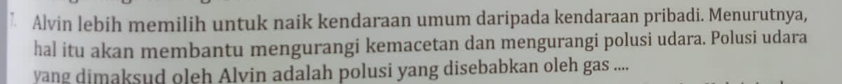 λ Alvin lebih memilih untuk naik kendaraan umum daripada kendaraan pribadi. Menurutnya, 
hal itu akan membantu mengurangi kemacetan dan mengurangi polusi udara. Polusi udara 
yang dimaksud oleh Alvin adalah polusi yang disebabkan oleh gas ....