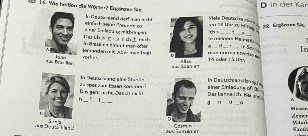 In der Kan 
n 16 Wie heißen die Wörter? Ergänzen Sie. Viele Deutsche essen 
In Deutschland darf man nicht
22 Ergänzen Sie. 
_ 
einfach seine Freunde zut _a 
um 12 Uhr zu Mittag. D 
einer Einladung mitbringen. 
Das üb _ch_ mich. 
ich s 
In meinem Heimatland 
In Brasilien nimmt man öfterd_ r _In Spanie 
a 
In 
jemanden mit. Aber man fragt 
man normalerweise em 
Joãovorher. 14 oder 15 Uhr. 
aus Brasilien 
Alba 
aus Spanien 
In Deutschland eine Stunde 
In Deutschland bringt m 
zu spät zum Essen kommen? 
einer Einladung oft Blum 
Das geht nicht. Das ist nicht 
Das kenne ich. Bei uns i A 
h _f_ i_ . 
g _n _u _o. 
Wissen 
kleiner 
SonjaMitarb 
aus Deutschland 
Cosmin 
aus Rumänien Kantir