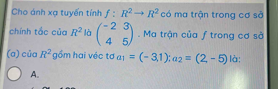 Cho ánh xạ tuyến tính f:R^2to R^2 có ma trận trong cơ SO' 
chính tắc của R^2 là beginpmatrix -2&3 4&5endpmatrix. Ma trận của f trong cơ sở 
(a) của R^2 gồm hai véc tơ a_1=(-3,1); a_2=(2,-5) là: 
A.