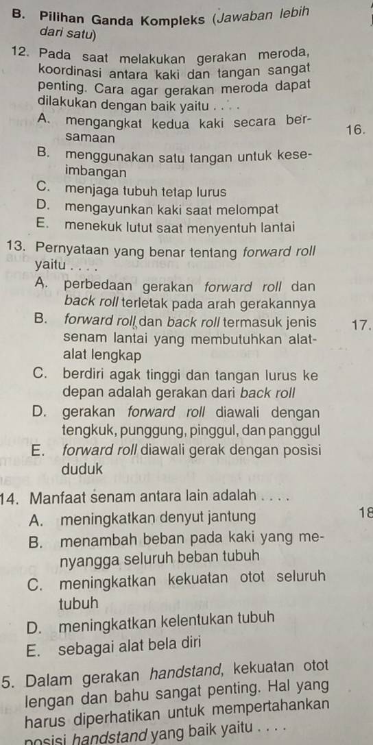 B. Pilihan Ganda Kompleks (Jawaban lebih
dari satu)
12. Pada saat melakukan gerakan meroda
koordinasi antara kaki dan tangan sangat
penting. Cara agar gerakan meroda dapat
dilakukan dengan baik yaitu . . .
A. mengangkat kedua kaki secara ber- 16.
samaan
B. menggunakan satu tangan untuk kese-
imbangan
C. menjaga tubuh tetap lurus
D. mengayunkan kaki saat melompat
E. menekuk lutut saat menyentuh lantai
13. Pernyataan yang benar tentang forward roll
yaitu
A. perbedaan gerakan forward roll dan
back roll terletak pada arah gerakannya
B. forward roll dan back roll termasuk jenis 17.
senam lantai yang membutuhkan alat-
alat lengkap
C. berdiri agak tinggi dan tangan lurus ke
depan adalah gerakan dari back roll
D. gerakan forward roll diawali dengan
tengkuk, punggung, pinggul, dan panggul
E. forward roll diawali gerak dengan posisi
duduk
14. Manfaat senam antara lain adalah . . . .
A. meningkatkan denyut jantung
18
B. menambah beban pada kaki yang me-
nyangga seluruh beban tubuh
C. meningkatkan kekuatan otot seluruh
tubuh
D. meningkatkan kelentukan tubuh
E. sebagai alat bela diri
5. Dalam gerakan handstand, kekuatan otot
lengan dan bahu sangat penting. Hal yang
harus diperhatikan untuk mempertahankan
nosisi handstand yang baik yaitu . . . .