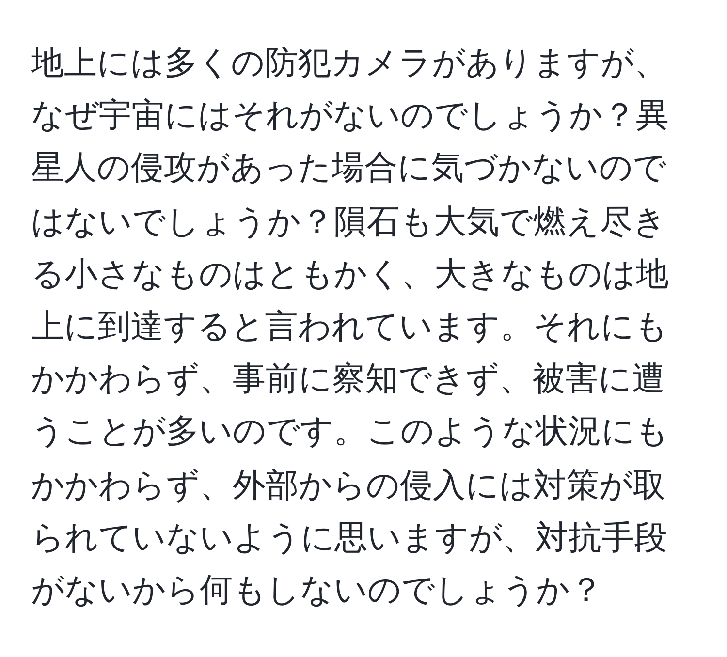 地上には多くの防犯カメラがありますが、なぜ宇宙にはそれがないのでしょうか？異星人の侵攻があった場合に気づかないのではないでしょうか？隕石も大気で燃え尽きる小さなものはともかく、大きなものは地上に到達すると言われています。それにもかかわらず、事前に察知できず、被害に遭うことが多いのです。このような状況にもかかわらず、外部からの侵入には対策が取られていないように思いますが、対抗手段がないから何もしないのでしょうか？