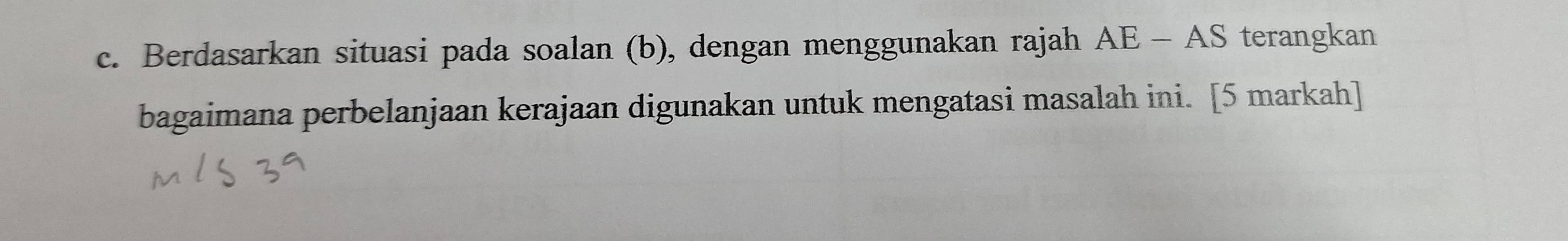 Berdasarkan situasi pada soalan (b), dengan menggunakan rajah AE-AS terangkan 
bagaimana perbelanjaan kerajaan digunakan untuk mengatasi masalah ini. [5 markah]