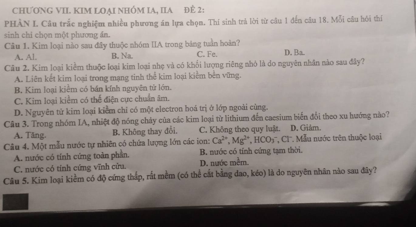 CHƯƠNG VII. KIM LOẠI NHÓM IA, IIA ĐÈ 2:
PHÀN I. Câu trắc nghiệm nhiều phương án lựa chọn. Thí sinh trả lời từ câu 1 đến câu 18. Mỗi câu hỏi thí
sinh chi chọn một phương án.
Câu 1. Kim loại nào sau đây thuộc nhóm IIA trong bảng tuần hoàn?
A. Al. B. Na. C. Fe.
D. Ba.
Câu 2. Kim loại kiềm thuộc loại kim loại nhẹ và có khối lượng riêng nhỏ là do nguyên nhân nào sau đây?
A. Liên kết kim loại trong mạng tinh thể kim loại kiềm bền vững.
B. Kim loại kiềm có bán kính nguyên tử lớn.
C. Kim loại kiềm có thế điện cực chuẩn âm.
D. Nguyên tử kim loại kiểm chỉ có một electron hoá trị ở lớp ngoài cùng.
Câu 3. Trong nhóm IA, nhiệt độ nóng chảy của các kim loại từ lithium đến caesium biến đổi theo xu hướng nào?
A. Tăng. B. Không thay đổi. C. Không theo quy luật. D. Giảm.
Câu 4. Một mẫu nước tự nhiên có chứa lượng lớn các ion: Ca^(2+), Mg^(2+), HCO_3^- , Cl. Mẫu nước trên thuộc loại
A. nước có tính cứng toàn phần. B. nước có tính cứng tạm thời.
C. nước có tính cứng vĩnh cửu. D. nước mềm.
Câu 5. Kim loại kiềm có độ cứng thấp, rất mềm (có thể cắt bằng dao, kéo) là do nguyên nhân nào sau đây?