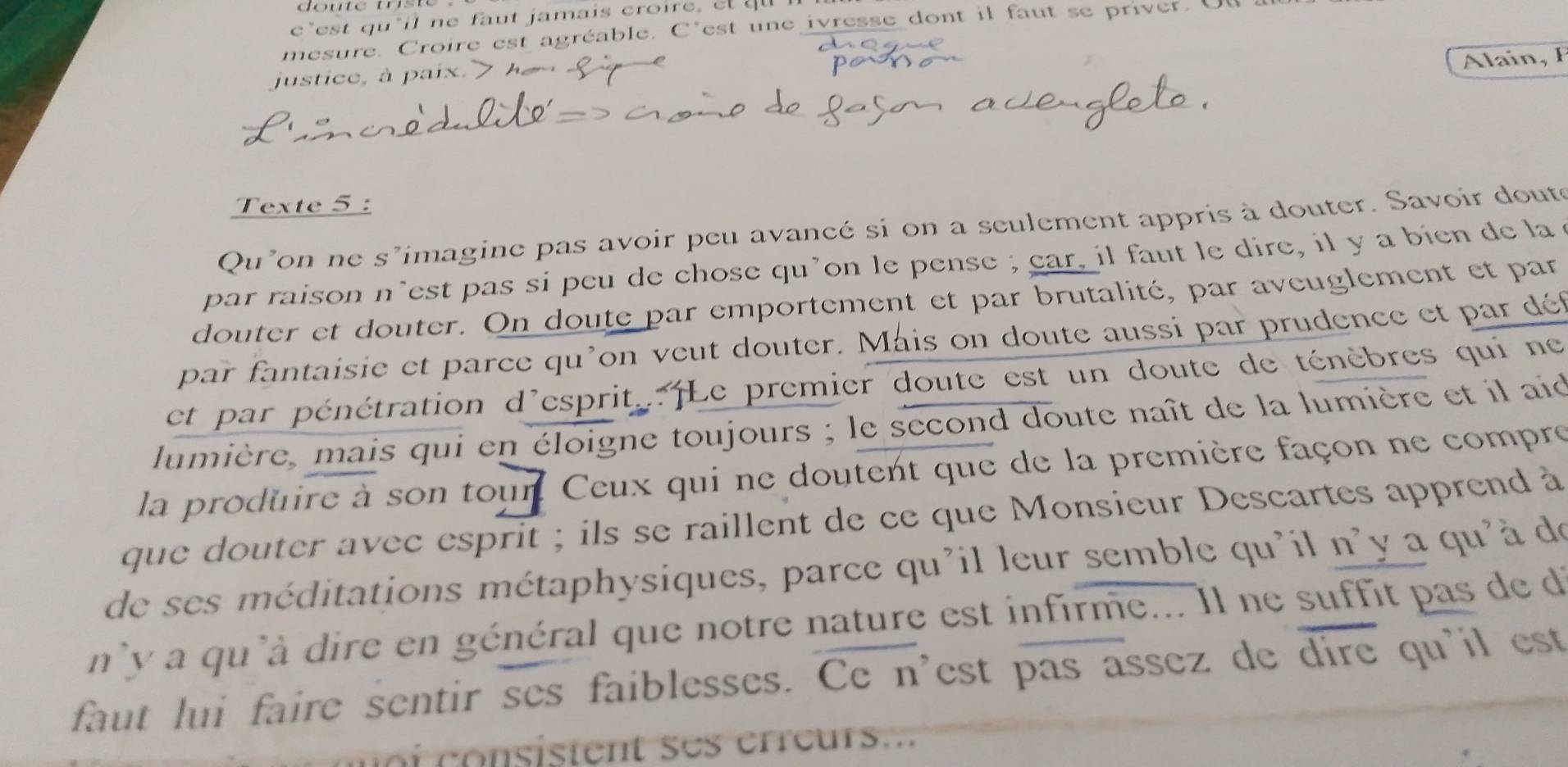 c*est qu*il ne faut jamais croire, el qu 
mesure. Croire est agréable. C'est une ivresse dont il faut se priver. U 
Alain, F 
justice, à paix. > 
Texte 5 : 
Qu'on ne s'imagine pas avoir peu avancé si on a seulement appris à douter. Savoir doute 
par raison n’est pas si peu de chose qu’on le pense ; car, il faut le dire, il y a bien de la 
douter et douter. On doute par emportement et par brutalité, par aveuglement et par 
par fantaisie et parce qu'on veut douter. Mais on doute aussi par prudence et par dé 
et par pénétration d'esprit. ¡Le premier doute est un doute de ténèbres qui ne 
lumière, mais qui en éloigne toujours ; le second doute naît de la lumière et il aid 
la produire à son tour Ceux qui ne doutent que de la première façon ne compre 
que douter avec esprit ; ils se raillent de ce que Monsieur Descartes apprend à 
de ses méditations métaphysiques, parce qu'il leur semble qu'il n'y a qu'à de 
n'y a qu'à dire en général que notre nature est infirme... Il ne suffit pas de de 
faut lui faire sentir ses faiblesses. Ce n'est pas assez de dire qu'il est 
i on i ten eeur