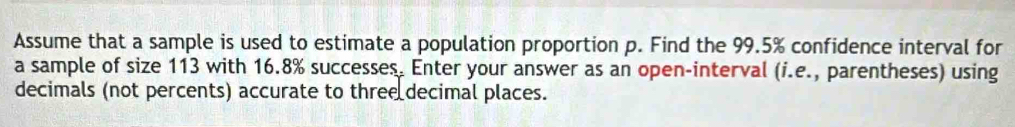 Assume that a sample is used to estimate a population proportion p. Find the 99.5% confidence interval for 
a sample of size 113 with 16.8% successes. Enter your answer as an open-interval (i.e., parentheses) using 
decimals (not percents) accurate to three decimal places.