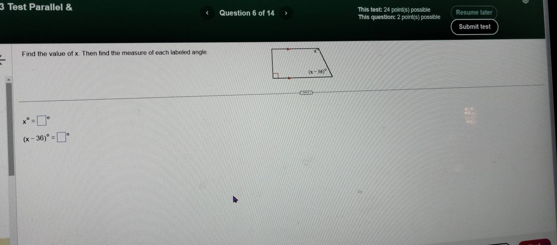 Test Parallel & This test: 24 point(s) possible Resume later
Question 6 of 14
This question: 2 point(s) possible
Submit test
Find the value of x. Then find the measure of each labeled angle.
x°=□°
(x-36)^circ =□°