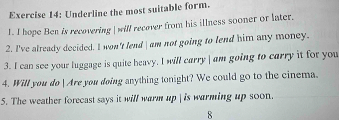 Underline the most suitable form. 
1. I hope Ben is recovering| will recover from his illness sooner or later. 
2. I've already decided. I won't lend am not going to lend him any money. 
3. I can see your luggage is quite heavy. I will carry am going to carry it for you 
4. Will you do  Are you doing anything tonight? We could go to the cinema. 
5. The weather forecast says it will warm up | is warming up soon. 
8