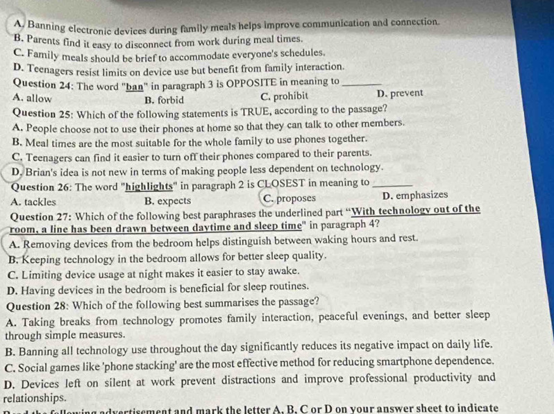 A. Banning electronic devices during family meals helps improve communication and connection
B. Parents find it easy to disconnect from work during meal times.
C. Family meals should be brief to accommodate everyone's schedules.
D. Teenagers resist limits on device use but benefit from family interaction.
Question 24: The word 'ban" in paragraph 3 is OPPOSITE in meaning to_
A. allow B. forbid C. prohibit D. prevent
Question 25: Which of the following statements is TRUE, according to the passage?
A. People choose not to use their phones at home so that they can talk to other members.
B. Meal times are the most suitable for the whole family to use phones together.
C. Teenagers can find it easier to turn off their phones compared to their parents.
D. Brian's idea is not new in terms of making people less dependent on technology.
Question 26: The word "highlights" in paragraph 2 is CLOSEST in meaning to_
A. tackles B. expects C. proposes D. emphasizes
Question 27: Which of the following best paraphrases the underlined part “With technology out of the
room, a line has been drawn between daytime and sleep time" in paragraph 4?
A. Removing devices from the bedroom helps distinguish between waking hours and rest.
B. Keeping technology in the bedroom allows for better sleep quality.
C. Limiting device usage at night makes it easier to stay awake.
D. Having devices in the bedroom is beneficial for sleep routines.
Question 28: Which of the following best summarises the passage?
A. Taking breaks from technology promotes family interaction, peaceful evenings, and better sleep
through simple measures.
B. Banning all technology use throughout the day significantly reduces its negative impact on daily life.
C. Social games like 'phone stacking' are the most effective method for reducing smartphone dependence.
D. Devices left on silent at work prevent distractions and improve professional productivity and
relationships.
g ad vertisement and mark the letter A. B. C or D on your answer sheet to indicate