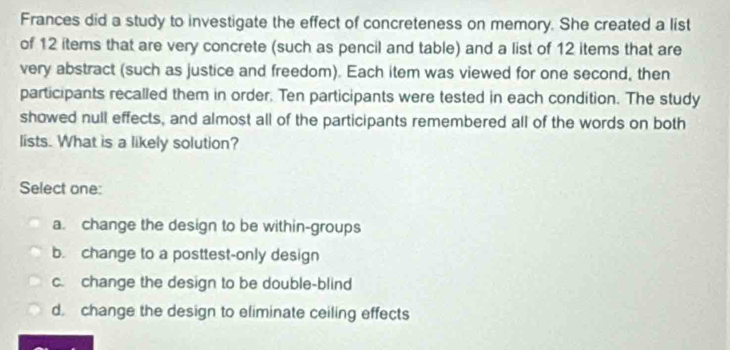 Frances did a study to investigate the effect of concreteness on memory. She created a list
of 12 items that are very concrete (such as pencil and table) and a list of 12 items that are
very abstract (such as justice and freedom). Each item was viewed for one second, then
participants recalled them in order. Ten participants were tested in each condition. The study
showed null effects, and almost all of the participants remembered all of the words on both
lists. What is a likely solution?
Select one:
a. change the design to be within-groups
b. change to a posttest-only design
c. change the design to be double-blind
d. change the design to eliminate ceiling effects