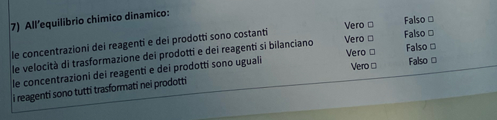 All’equilibrio chimico dinamico:
Vero □ Falso ≌
le concentrazioni dei reagenti e dei prodotti sono costanti
le velocità di trasformazione dei prodotti e dei reagenti si bilanciano Vero □ Falso ≌
Vero □
le concentrazioni dei reagenti e dei prodotti sono uguali Vero □ Falso □ Falso ≌
i reagenti sono tutti trasformati nei prodotti