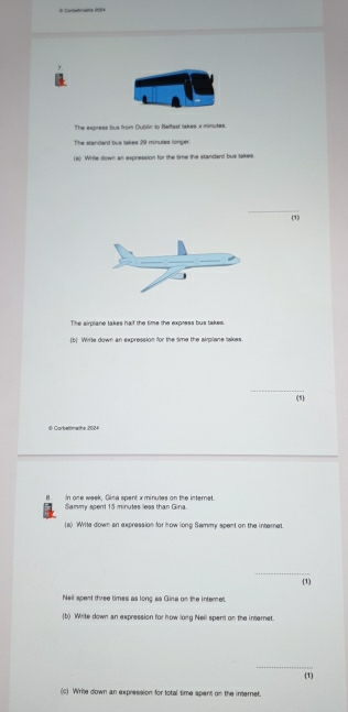 # Cotemate 209 
The express tus from Dublin to Bettest takes x minutes. 
The standard bus takes 29 minutes longer 
(a) Write down an expression for the time the standard bus takes. 
_ 
(1) 
The airplane takes haif the time the express bus takes. 
(b) Write down an expression for the time the airplane sakes. 
(1) 
# Cortermets 2024 
n. In one week, Gina spent x minutes on the internet. 
Sammy spent 15 minutes less than Gina 
(a) Wite down an expression for how long Sammy spent on the internet. 
_ 
(1) 
Nell spent three times as long as Gina on the interet. 
(b) Write down an expression for how long Nell spent on the internet. 
_ 
(1) 
(c) Write down an expression for total time spent on the internet.