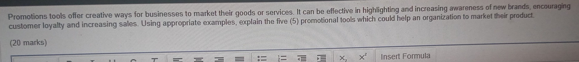 Promotions tools offer creative ways for businesses to market their goods or services. It can be effective in highlighting and increasing awareness of new brands, encouraging 
customer loyalty and increasing sales. Using appropriate examples, explain the five (5) promotional tools which could help an organization to market their product. 
(20 marks)
X^2 Insert Formula