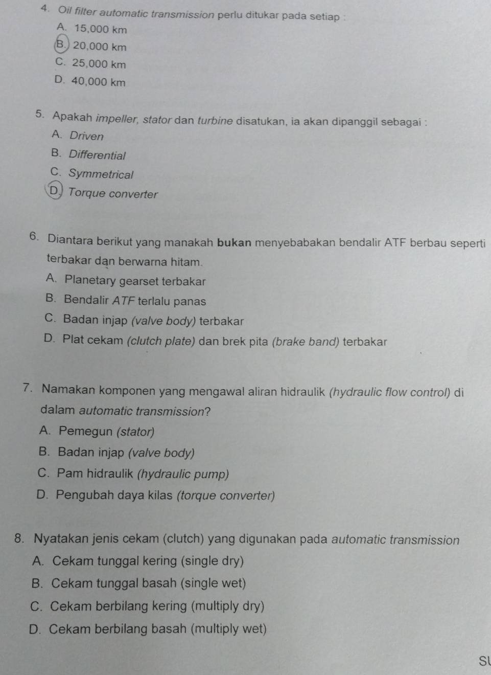 Oil filter automatic transmission perlu ditukar pada setiap :
A. 15,000 km
B. 20,000 km
C. 25,000 km
D. 40,000 km
5. Apakah impeller, stator dan turbine disatukan, ia akan dipanggil sebagai :
A. Driven
B. Differential
C. Symmetrical
D. Torque converter
6. Diantara berikut yang manakah bukan menyebabakan bendalir ATF berbau seperti
terbakar dan berwarna hitam.
A. Planetary gearset terbakar
B. Bendalir ATF terlalu panas
C. Badan injap (valve body) terbakar
D. Plat cekam (clutch plate) dan brek pita (brake band) terbakar
7. Namakan komponen yang mengawal aliran hidraulik (hydraulic flow control) di
dalam automatic transmission?
A. Pemegun (stator)
B. Badan injap (valve body)
C. Pam hidraulik (hydraulic pump)
D. Pengubah daya kilas (torque converter)
8. Nyatakan jenis cekam (clutch) yang digunakan pada automatic transmission
A. Cekam tunggal kering (single dry)
B. Cekam tunggal basah (single wet)
C. Cekam berbilang kering (multiply dry)
D. Cekam berbilang basah (multiply wet)
Sl