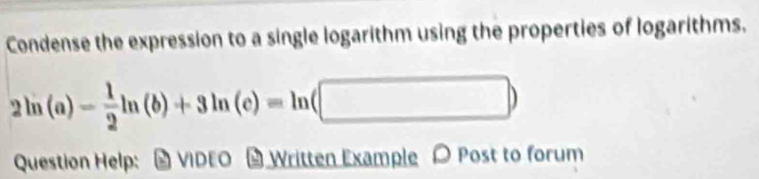 Condense the expression to a single logarithm using the properties of logarithms.
2ln (a)- 1/2 ln (b)+3ln (c)=ln (□ )
Question Help: # VIDEO # Written Example Post to forum