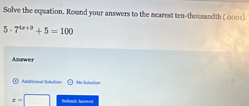 Solve the equation. Round your answers to the nearest ten-thousandth (.0001). 
5 . 7^(4x+9)+5=100
Answer 
Additional Solution No Solution
x=□ Submit Answer