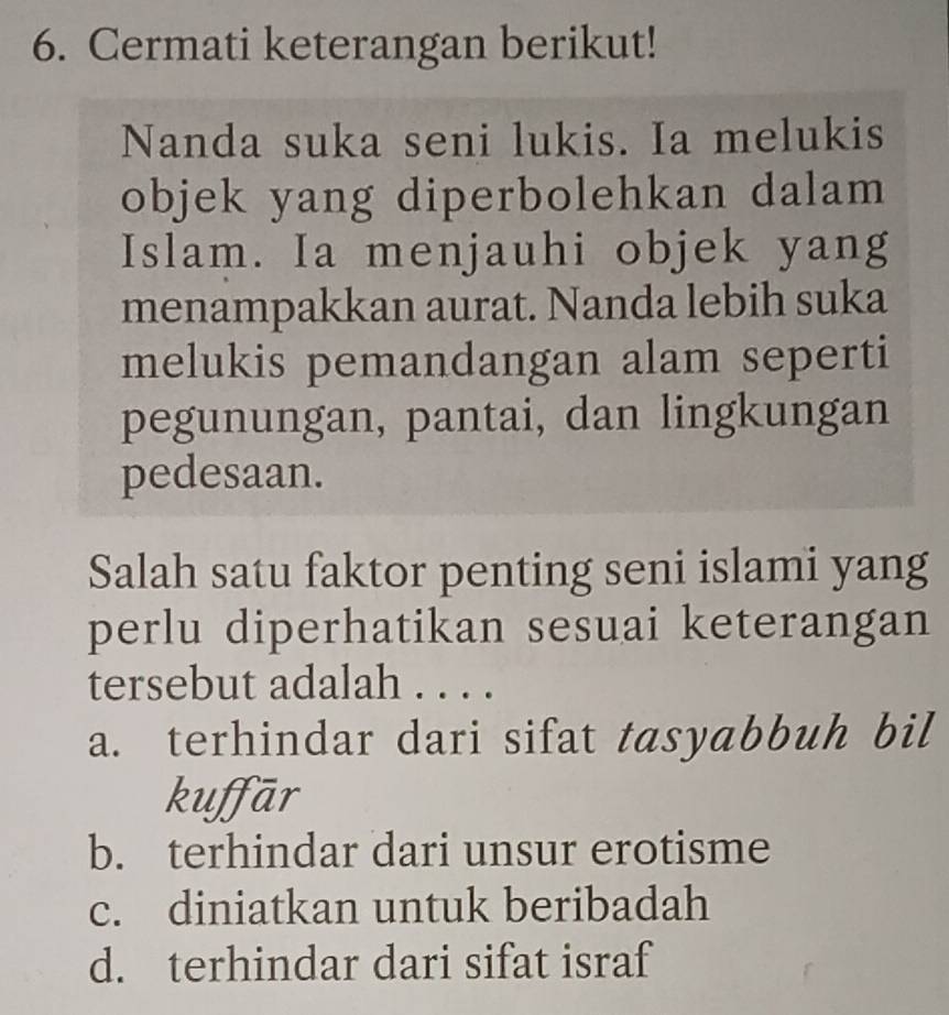 Cermati keterangan berikut!
Nanda suka seni lukis. Ia melukis
objek yang diperbolehkan dalam
Islam. Ia menjauhi objek yang
menampakkan aurat. Nanda lebih suka
melukis pemandangan alam seperti
pegunungan, pantai, dan lingkungan
pedesaan.
Salah satu faktor penting seni islami yang
perlu diperhatikan sesuai keterangan
tersebut adalah . . . .
a. terhindar dari sifat tasyabbuh bil
kuffār
b. terhindar dari unsur erotisme
c. diniatkan untuk beribadah
d. terhindar dari sifat israf