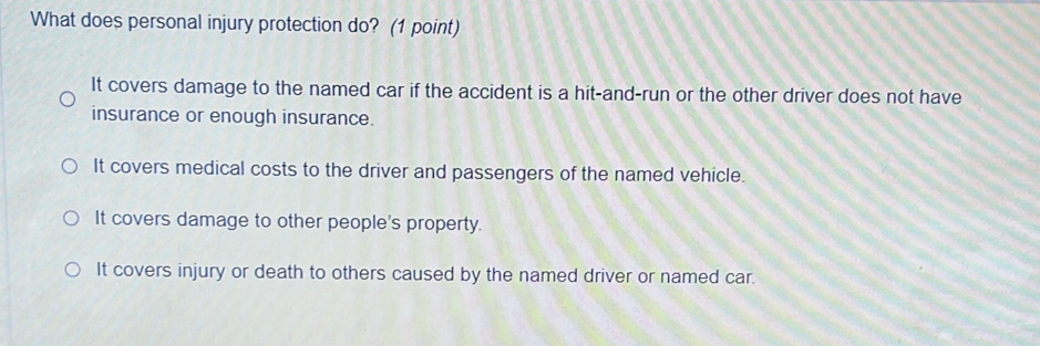 What does personal injury protection do? (1 point)
It covers damage to the named car if the accident is a hit-and-run or the other driver does not have
insurance or enough insurance.
It covers medical costs to the driver and passengers of the named vehicle.
It covers damage to other people's property.
It covers injury or death to others caused by the named driver or named car.