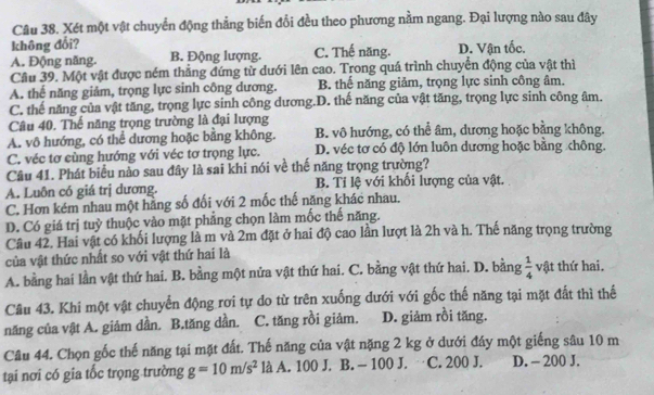 Xét một vật chuyển động thẳng biến đổi đều theo phương nằm ngang. Đại lượng nào sau đây
không đổi?
A. Động năng. B. Động lượng. C. Thế năng. D. Vận tốc.
Cầu 39. Một vật được ném thắng đứng từ dưới lên cao. Trong quá trình chuyển động của vật thì
A. thế năng giảm, trọng lực sinh công dương. B. thế năng giảm, trọng lực sinh công âm.
C. thế năng của vật tăng, trọng lực sinh công dương.D. thế năng của vật tăng, trọng lực sinh công âm.
Câu 40. Thế năng trọng trường là đại lượng
A. vô hướng, có thể dương hoặc bằng không. B. vô hướng, có thể âm, dương hoặc bằng không.
C. véc tơ cùng hướng với véc tơ trọng lực. D. véc tơ cổ độ lớn luôn dương hoặc bằng chông.
Câu 41. Phát biểu nào sau đây là sai khi nói về thế năng trọng trường?
A. Luôn có giá trị dương. B. Tỉ lệ với khối lượng của vật.
C. Hơn kém nhau một hằng số đối với 2 mốc thế năng khác nhau.
D. Có giá trị tuỳ thuộc vào mặt phẳng chọn làm mốc thế năng.
Câu 42. Hai vật có khối lượng là m và 2m đặt ở hai độ cao lần lượt là 2h và h. Thế năng trọng trường
của vật thức nhất so với vật thứ hai là
A. bằng hai lần vật thứ hai. B. bằng một nửa vật thứ hai. C. bằng vật thứ hai. D. bằng  1/4  vật thứ hai.
Câu 43. Khi một vật chuyển động rơi tự do từ trên xuống dưới với gốc thế năng tại mặt đất thì thể
năng của vật A. giảm dần. B.tăng dần. C. tăng rồi giảm. D. giảm rồi tăng.
Câu 44. Chọn gốc thế năng tại mặt đất. Thế năng của vật nặng 2 kg ở dưới đáy một giếng sâu 10 m
tại nơi có gia tốc trọng trường g=10m/s^2 là A. 100 J. B. - 100 J. C. 200 J. D. - 200 J.