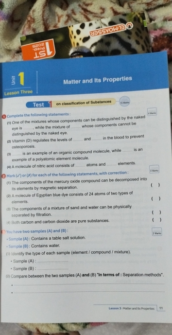 NESSVOLD 
§1 Matter and Its Properties 
Lesson Three 
Test on classification of Substances 13 Mark= 
@ Complete the following statements : 4 Mrki 
(1) One of the mixtures whose components can be distinguished by the naked 
eye is_ while the mixture of _whose components cannot be 
distinguished by the naked eye. 
(2) Vitamin (D) regulates the levels of _and _in the blood to prevent 
osteoporosis 
(3) _is an example of an organic compound molecule, while _is an 
example of a polyatomic element molecule. 
(4) A molecule of nitric acid consists of _atoms and_ elements 
- Mark (√) or (X) for each of the following statements, with correction : 
(1) The components of the mercury oxide compound can be decomposed into 
its elements by magnetic separation. ( ) 
(2) A molecule of Egyptian blue dye consists of 24 atoms of two types of 
( ) 
elements. 
(3) The components of a mixture of sand and water can be physically 
( ) 
separated by filtration. 
4) Both carbon and carbon dioxide are pure substances. ( ) 
` You have two samples (A) and (B) : 2 Marko 
- Sample (A) : Contains a table salt solution. 
* Sample (B) : Contains water. 
(1) identify the type of each sample (element / compound / mixture). 
Sample (A) :_ 
Sample (B) :_ 
(2) Compare between the two samples (A) and (B) "In terms of : Separation methods". 
_ 
_ 
_ 
Lesson 3 : Matter and Its Properties